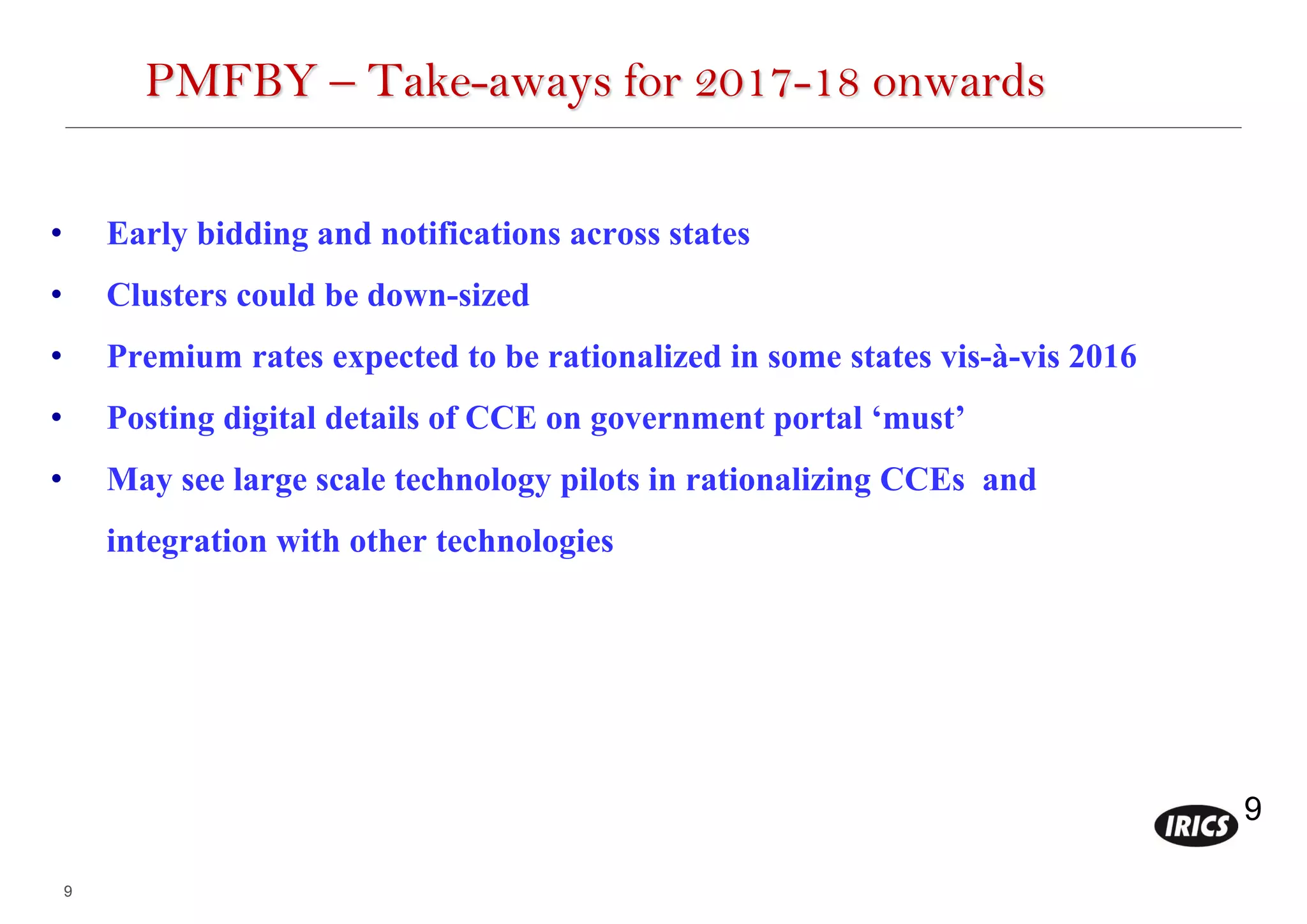 9
9
PMFBY – Take-aways for 2017-18 onwards
• Early bidding and notifications across states
• Clusters could be down-sized
• Premium rates expected to be rationalized in some states vis-à-vis 2016
• Posting digital details of CCE on government portal ‘must’
• May see large scale technology pilots in rationalizing CCEs and
integration with other technologies
 