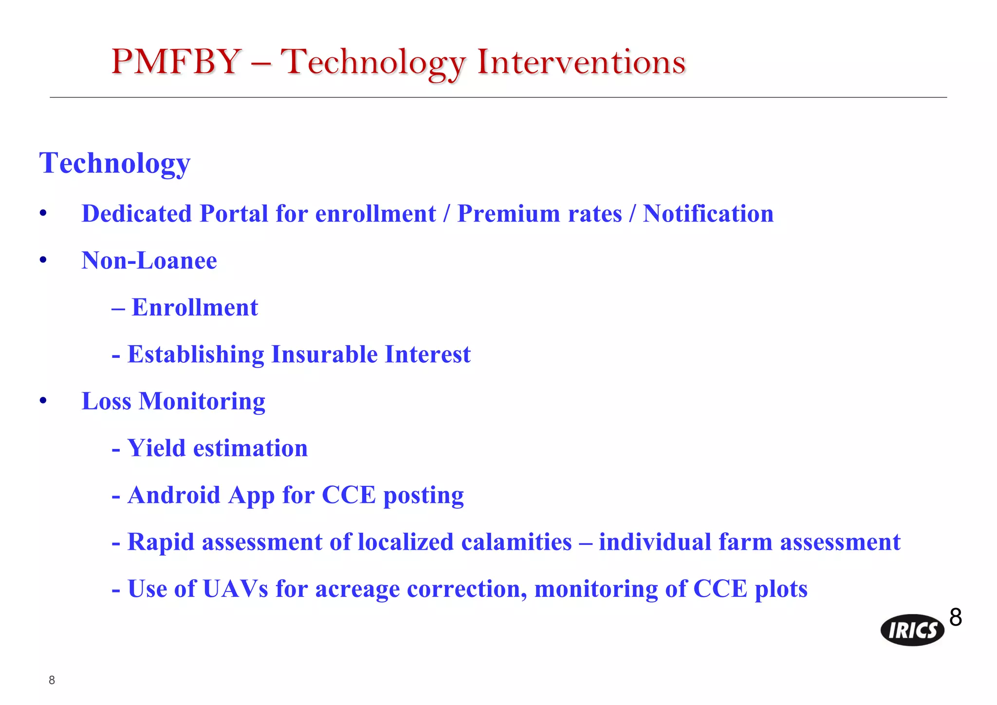 8
8
PMFBY – Technology Interventions
Technology
• Dedicated Portal for enrollment / Premium rates / Notification
• Non-Loanee
– Enrollment
- Establishing Insurable Interest
• Loss Monitoring
- Yield estimation
- Android App for CCE posting
- Rapid assessment of localized calamities – individual farm assessment
- Use of UAVs for acreage correction, monitoring of CCE plots
 