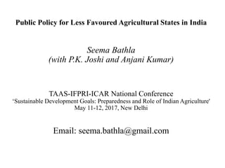 Public Policy for Less Favoured Agricultural States in India
Seema Bathla
(with P.K. Joshi and Anjani Kumar)
TAAS-IFPRI-ICAR National Conference
‘Sustainable Development Goals: Preparedness and Role of Indian Agriculture'
May 11-12, 2017, New Delhi
Email: seema.bathla@gmail.com
 