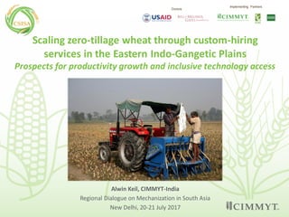 Alwin Keil, CIMMYT-India
Regional Dialogue on Mechanization in South Asia
New Delhi, 20-21 July 2017
Scaling zero-tillage wheat through custom-hiring
services in the Eastern Indo-Gangetic Plains
Prospects for productivity growth and inclusive technology access
Donors
Implementing Partners
 