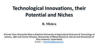 B. Mishra
(Former Vice Chancellor,Sher-e-Kashmir University of Agricultural Sciences & Technology of
Jammu, J&K and Former Director, Directorate of Wheat Research, Karnal and Directorate of
Rice research, Hyderabad)
Email---- b9mishra@gmail.com

 