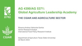 AG 4390/AG 5371:
Global Agriculture Leadership Academy
THE CGIAR AND AGRICULTURE SECTOR
Rowena Andrea Valmonte-Santos
Senior Research Analyst
International Food Policy Research Institute
Department of Agriculture Texas State University|
22 March 2023
 