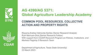 AG 4390/AG 5371:
Global Agriculture Leadership Academy
COMMON POOL RESOURCES, COLLECTIVE
ACTION AND PROPERTY RIGHTS
Rowena Andrea Valmonte-Santos (Senior Research Analyst)
Ruth Meinzen-Dick (Senior Research Fellow)
With support from CGIAR Research Program on Policies, Institutions, and
Markets Flagship 5 Research Team
Department of Agriculture, Texas State University|
23 March 2023
 