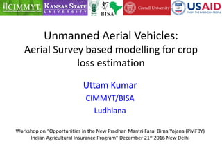 Unmanned Aerial Vehicles:
Aerial Survey based modelling for crop
loss estimation
Uttam Kumar
CIMMYT/BISA
Ludhiana
Workshop on “Opportunities in the New Pradhan Mantri Fasal Bima Yojana (PMFBY)
Indian Agricultural Insurance Program” December 21st 2016 New Delhi
 