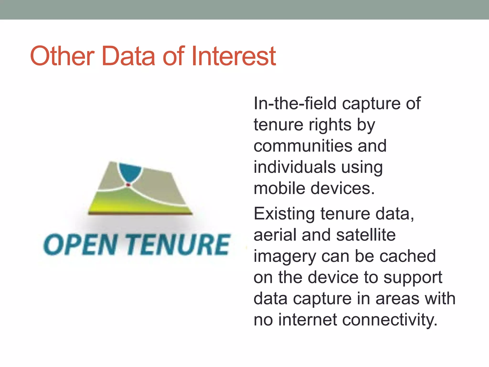 Other Data of Interest
In-the-field capture of
tenure rights by
communities and
individuals using
mobile devices.
Existing tenure data,
aerial and satellite
imagery can be cached
on the device to support
data capture in areas with
no internet connectivity.
 