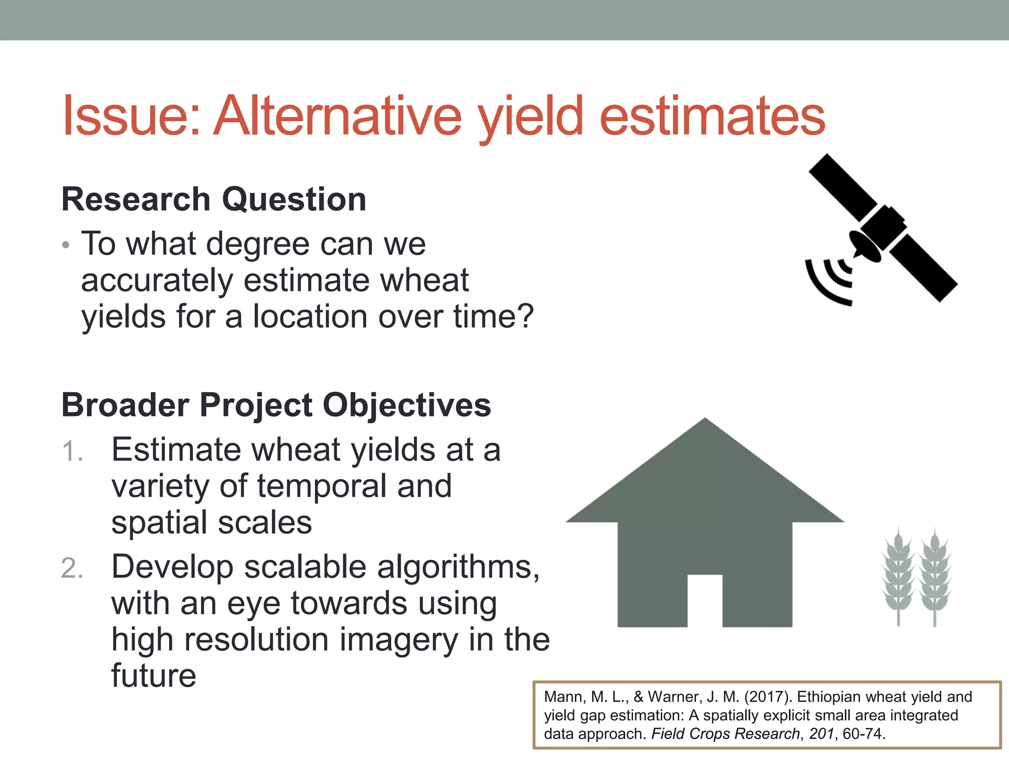 Issue: Alternative yield estimates
Research Question
• To what degree can we
accurately estimate wheat
yields for a location over time?
Broader Project Objectives
1. Estimate wheat yields at a
variety of temporal and
spatial scales
2. Develop scalable algorithms,
with an eye towards using
high resolution imagery in the
future Mann, M. L., & Warner, J. M. (2017). Ethiopian wheat yield and
yield gap estimation: A spatially explicit small area integrated
data approach. Field Crops Research, 201, 60-74.
 