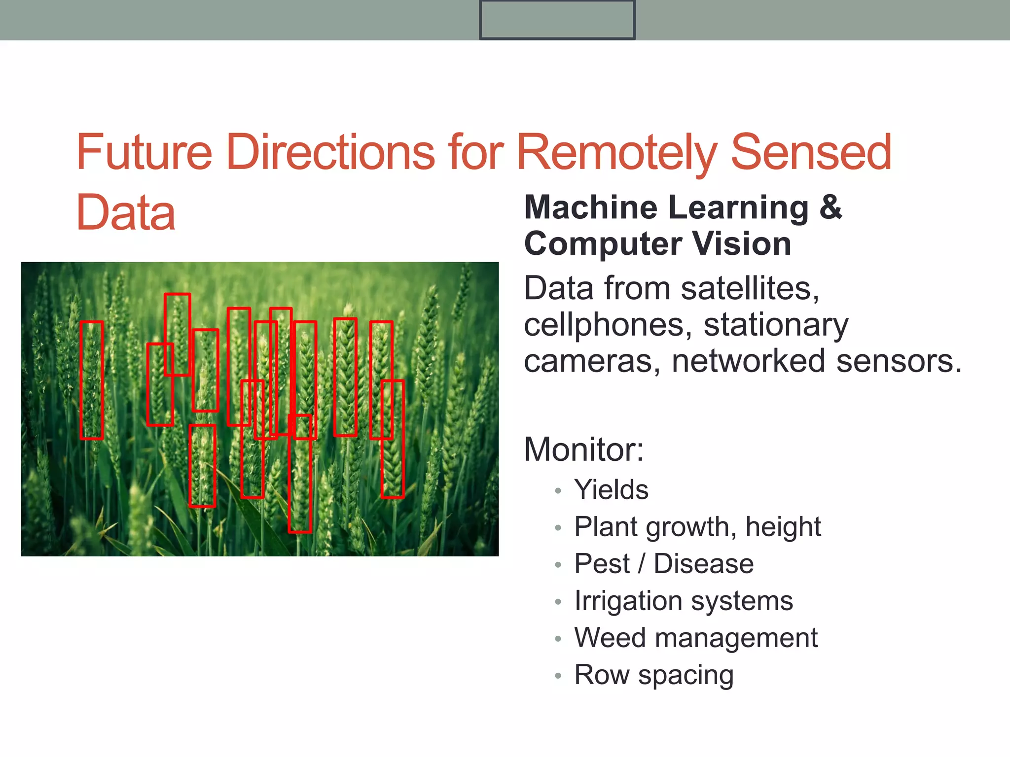 Future Directions for Remotely Sensed
Data Machine Learning &
Computer Vision
Data from satellites,
cellphones, stationary
cameras, networked sensors.
Monitor:
• Yields
• Plant growth, height
• Pest / Disease
• Irrigation systems
• Weed management
• Row spacing
 