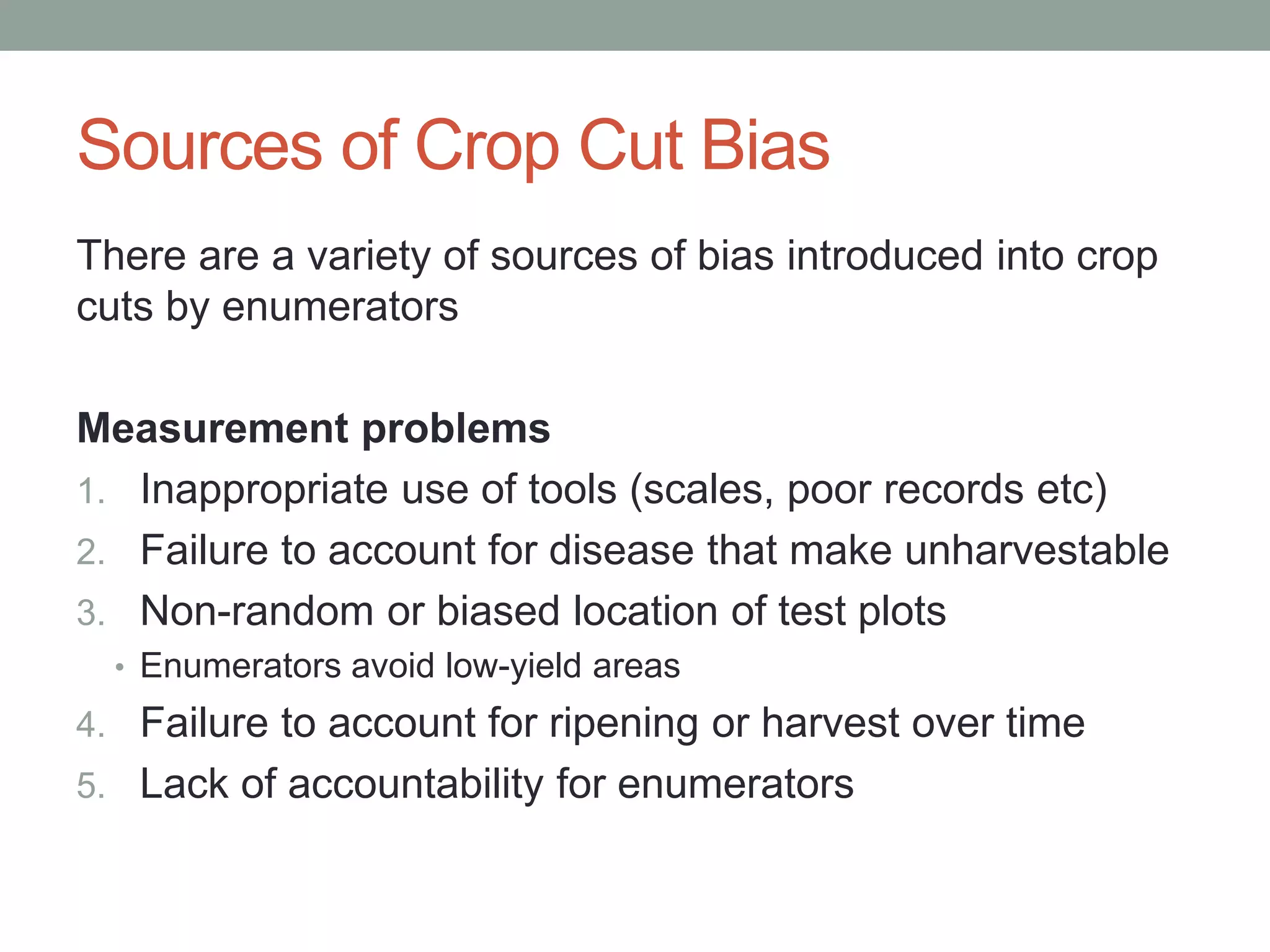 Sources of Crop Cut Bias
There are a variety of sources of bias introduced into crop
cuts by enumerators
Measurement problems
1. Inappropriate use of tools (scales, poor records etc)
2. Failure to account for disease that make unharvestable
3. Non-random or biased location of test plots
• Enumerators avoid low-yield areas
4. Failure to account for ripening or harvest over time
5. Lack of accountability for enumerators
 
