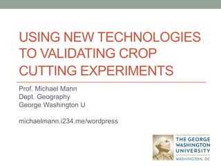 USING NEW TECHNOLOGIES
TO VALIDATING CROP
CUTTING EXPERIMENTS
Prof. Michael Mann
Dept. Geography
George Washington U
michaelmann.i234.me/wordpress
 