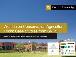 Curtin University is a trademark of Curtin University of Technology
CRICOS Provider Code 00301J
Women on Conservation Agriculture
Tools: Case Studies from SRFSI
Maria Fay Rola-Rubzen, Sofina Maharjan and Kuhu Chatterjee
 