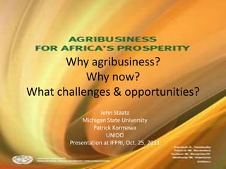 Why agribusiness?
           Why now?
What challenges & opportunities?
                   John Staatz
             Michigan State University
                 Patrick Kormawa
                      UNIDO
        Presentation at IFPRI, Oct. 25, 2011
 