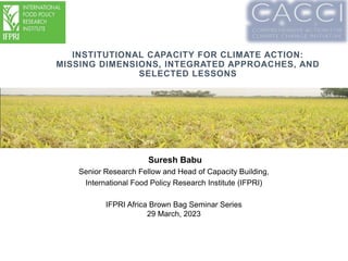 INSTITUTIONAL CAPACITY FOR CLIMATE ACTION:
MISSING DIMENSIONS, INTEGRATED APPROACHES, AND
SELECTED LESSONS
Presented to the USAID Mission
(Add Date)
Suresh Babu
Senior Research Fellow and Head of Capacity Building,
International Food Policy Research Institute (IFPRI)
IFPRI Africa Brown Bag Seminar Series
29 March, 2023
 
