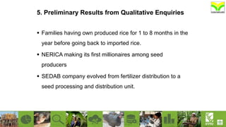 5. Preliminary Results from Qualitative Enquiries
 Families having own produced rice for 1 to 8 months in the
year before going back to imported rice.
 NERICA making its first millionaires among seed
producers
 SEDAB company evolved from fertilizer distribution to a
seed processing and distribution unit.
 