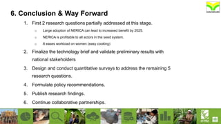 6. Conclusion & Way Forward
1. First 2 research questions partially addressed at this stage.
o Large adoption of NERICA can lead to increased benefit by 2025.
o NERICA is profitable to all actors in the seed system.
o It eases workload on women (easy cooking)
2. Finalize the technology brief and validate preliminary results with
national stakeholders
3. Design and conduct quantitative surveys to address the remaining 5
research questions.
4. Formulate policy recommendations.
5. Publish research findings.
6. Continue collaborative partnerships.
 