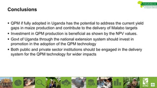 Conclusions
 QPM if fully adopted in Uganda has the potential to address the current yield
gaps in maize production and contribute to the delivery of Malabo targets
 Investment in QPM production is beneficial as shown by the NPV values.
 Govt of Uganda through the national extension system should invest in
promotion in the adoption of the QPM technology
 Both public and private sector institutions should be engaged in the delivery
system for the QPM technology for wider impacts
 