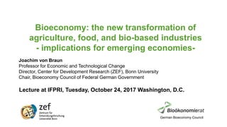 Bioeconomy: the new transformation of
agriculture, food, and bio-based industries
- implications for emerging economies-
Lecture at IFPRI, Tuesday, October 24, 2017 Washington, D.C.
Joachim von Braun
Professor for Economic and Technological Change
Director, Center for Development Research (ZEF), Bonn University
Chair, Bioeconomy Council of Federal German Government
German Bioeconomy Council
 