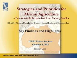 Strategies and Priorities for
                    African Agriculture
            – Economywide Perspectives from Country Studies
     Edited by Xinshen Diao, James Thurlow, Samuel Benin, and Shenggen Fan



                  Key Findings and Highlights

                               IFPRI Policy Seminar
                                  October 3, 2012
                                     Xinshen Diao


INTERNATIONAL FOOD POLICY RESEARCH INSTITUTE
 