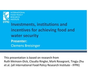 Investments, institutions and
incentives for achieving food and
water security
Presenter:
Clemens Breisinger
This presentation is based on research from
Ruth Meinzen-Dick, Claudia Ringler, Mark Rosegrant, Tingju Zhu
et al. (all International Food Policy Research Institute - IFPRI)
 