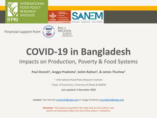 Paul Dorosh1, Angga Pradesha1, Selim Raihan2, & James Thurlow1
1. International Food Policy Research Institute
2. Dept. of Economics, University of Dhaka & SANEM
Last updated: 2 December 2020
Contact: Paul Dorosh (p.dorosh@cigar.org) or Angga Pradesha (a.pradesha@cigar.org)
COVID-19 in Bangladesh
Impacts on Production, Poverty & Food Systems
Financial support from
Disclaimer: The analysis presented in this slide deck are the authors’ own
and do not necessarily reflect the view of the authors’ institutions.
 