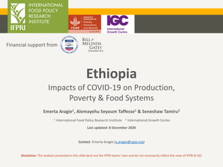 Ethiopia
Impacts of COVID-19 on Production,
Poverty & Food Systems
Disclaimer: The analysis presented in this slide deck are the IFPRI teams’ own and do not necessarily reflect the view of IFPRI & IGC
Financial support from
Emerta Aragie1, Alemayehu Seyoum Taffesse1 & Seneshaw Tamiru2
1. International Food Policy Research Institute 2. International Growth Center
Last updated: 8 December 2020
Contact: Emerta Aragie (e.aragie@cgiar.org)
 