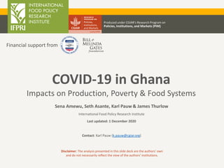 COVID-19 in Ghana
Impacts on Production, Poverty & Food Systems
Sena Amewu, Seth Asante, Karl Pauw & James Thurlow
International Food Policy Research Institute
Last updated: 1 December 2020
Contact: Karl Pauw (k.pauw@cgiar.org)
Produced under CGIAR’s Research Program on
Policies, Institutions, and Markets (PIM)
Disclaimer: The analysis presented in this slide deck are the authors’ own
and do not necessarily reflect the view of the authors’ institutions.
Financial support from
 
