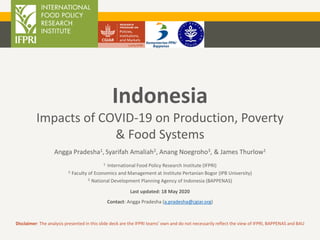 Indonesia
Impacts of COVID-19 on Production, Poverty
& Food Systems
Angga Pradesha1, Syarifah Amaliah2, Anang Noegroho3, & James Thurlow1
1. International Food Policy Research Institute (IFPRI)
2. Faculty of Economics and Management at Institute Pertanian Bogor (IPB University)
3. National Development Planning Agency of Indonesia (BAPPENAS)
Last updated: 18 May 2020
Contact: Angga Pradesha (a.pradesha@cgiar.org)
Disclaimer: The analysis presented in this slide deck are the IFPRI teams’ own and do not necessarily reflect the view of IFPRI, BAPPENAS and BAU
 