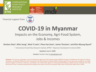 COVID-19 in Myanmar
Impacts on the Economy, Agri-Food System,
Jobs & Incomes
Xinshen Diao1, Nilar Aung1, Wuit Yi Lwin1, Phoo Pye Zone1, James Thurlow1, and Khin Maung Nyunt2
1. International Food Policy Research Institute (IFPRI) 2. Myanmar Development Institute (MDI)
Updated: June 4, 2020
Contact: Xinshen Diao (x.diao@cgiar.org)
Disclaimer: This work was undertaken as part of the Myanmar Agriculture Policy Support Activity (MAPSA) through the CGIAR Research Program on Policies,
Institutions, and Markets (PIM) led by the International Food Policy Research Institute (IFPRI). Funding support for this study was provided by the CGIAR
Research Program on Policies, Institutions, and Markets, the United States Agency of International Development (USAID) and the Livelihoods and Food
Security (LIFT) Fund. The opinions expressed here belong to the authors, and do not necessarily reflect those of IFPRI, MDI, USAID, PIM, or CGIAR.
Financial support from
 