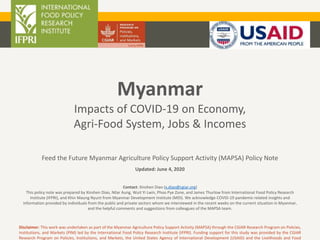 Myanmar
Impacts of COVID-19 on Economy,
Agri-Food System, Jobs & Incomes
Feed the Future Myanmar Agriculture Policy Support Activity (MAPSA) Policy Note
Updated: June 4, 2020
Disclaimer: This work was undertaken as part of the Myanmar Agriculture Policy Support Activity (MAPSA) through the CGIAR Research Program on Policies,
Institutions, and Markets (PIM) led by the International Food Policy Research Institute (IFPRI). Funding support for this study was provided by the CGIAR
Research Program on Policies, Institutions, and Markets, the United States Agency of International Development (USAID) and the Livelihoods and Food
Contact: Xinshen Diao (x.diao@cgiar.org)
This policy note was prepared by Xinshen Diao, Nilar Aung, Wuit Yi Lwin, Phoo Pye Zone, and James Thurlow from International Food Policy Research
Institute (IFPRI), and Khin Maung Nyunt from Myanmar Development Institute (MDI). We acknowledge COVID-19 pandemic-related insights and
information provided by individuals from the public and private sectors whom we interviewed in the recent weeks on the current situation in Myanmar,
and the helpful comments and suggestions from colleagues of the MAPSA team.
 