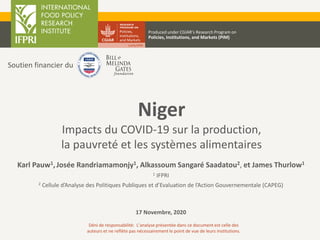 Niger
Impacts du COVID-19 sur la production,
la pauvreté et les systèmes alimentaires
Karl Pauw1,Josée Randriamamonjy1, Alkassoum Sangaré Saadatou2, et James Thurlow1
1 IFPRI
2 Cellule d’Analyse des Politiques Publiques et d’Evaluation de l’Action Gouvernementale (CAPEG)
17 Novembre, 2020
Produced under CGIAR’s Research Program on
Policies, Institutions, and Markets (PIM)
Déni de responsabilité: L’analyse présentée dans ce document est celle des
auteurs et ne reflète pas nécessairement le point de vue de leurs institutions.
Soutien financier du
 