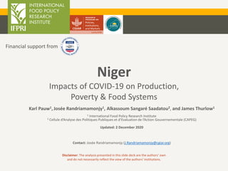 Niger
Impacts of COVID-19 on Production,
Poverty & Food Systems
Disclaimer: The analysis presented in this slide deck are the authors’ own
and do not necessarily reflect the view of the authors’ institutions.
Financial support from
Karl Pauw1, Josée Randriamamonjy1, Alkassoum Sangaré Saadatou2, and James Thurlow1
1 International Food Policy Research Institute
2 Cellule d’Analyse des Politiques Publiques et d’Evaluation de l’Action Gouvernementale (CAPEG)
Updated: 2 December 2020
Contact: Josée Randriamamonjy (J.Randriamamonjy@cgiar.org)
 