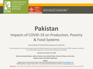 International Food Policy Research Institute
This presentation has been developed under the Pakistan Agriculture Capacity Enhancement (PACE) program funded by
the United States Agency for International Development (USAID)
Updated: December 30, 2020
Produced under CGIAR’s Research Program on
Policies, Institutions, and Markets (PIM)
Disclaimer: The analysis presented in this slide deck are the IFPRI team’s own and does not necessarily reflect the views of IFPRI
Pakistan
Impacts of COVID-19 on Production, Poverty
& Food Systems
Contact:
Stephen Davies, Senior Research Fellow, International Food Policy Research Institute (S.Davies@cgiar.org)
Abdul Wajid Rana , Program Leader-PACE, International Food Policy Research Institute (A.W.Rana@cgiar.org )
Muhammad Saad Moeen, Zeeshan Haider, Sania Haider Shikoh, Noormah Rizwan, Amna Ejaz,
Stephen Davies and Abdul Wajid Rana
 