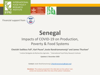 Senegal
Impacts of COVID-19 on Production,
Poverty & Food Systems
Cheickh Sadibou Fall1, Karl Pauw2,Josée Randriamamonjy2 and James Thurlow2
1 Institut Sénégalais de Recherches Agricoles 2 International Food Policy Research Institute
Updated: 2 December 2020
Contact: Josée Randriamamonjy (J.Randriamamonjy@cgiar.org)
Disclaimer: The analysis presented in this slide deck are the authors’ own
and do not necessarily reflect the view of the authors’ institutions.
Financial support from
 