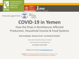 Dalia Elsabbagh1, Sikandra Kurdi1, and Manfred Wiebelt2
1. International Food Policy Research Institute
2. Kiel Institute for the World Economy
Last updated: January 2021
Contact: Dalia Elsabbagh (d.elsabbagh@cigar.org)
COVID-19 in Yemen
How the Drop in Remittances Affected
Production, Household Income & Food Systems
Financial support from
Disclaimer: The analysis presented in this slide deck are the authors’ own
and do not necessarily reflect the view of the authors’ institutions.
 