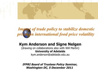 Impact of trade policy to stabilize domestic prices on international food price volatility  Kym Anderson and Signe Nelgen (drawing on collaborations also with Will Martin) University of Adelaide [email_address] IFPRI Board of Trustees Policy Seminar,  Washington DC, 5 December 2011  