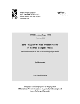 IFPRI Discussion Paper 00916

                        November 2009




    Zero Tillage in the Rice-Wheat Systems
            of the Indo-Gangetic Plains
   A Review of Impacts and Sustainability Implications




                     Olaf Erenstein




                   2020 Vision Initiative




        This paper has been prepared for the project on
Millions Fed: Proven Successes in Agricultural Development
                 (www.ifpri.org/millionsfed)
 