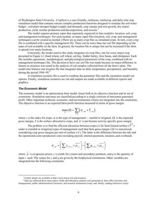 of Washington State University. CropSyst is a user-friendly, multiyear, multicrop, and daily time step
simulation model that contains various complex production functions designed to simulate the soil-water
budget , soil-plant nitrogen budget (supply and demand), crop canopy and root growth, dry matter
production, yield, residue production and decomposition, and erosion.3
          The model requires primary input data separately organized in four modules: location, soil, crop,
and management techniques. For each module, as many input files (location, soil, crop, and management
techniques) can be created as needed. [There are as many crop files as simulated crops. In turn, every crop
file is combined with a specific management file. There can be more than one soil file depending on the
types of soil available on the farm. In general, the location file is unique but can be increased if the farm
is spread over many locations.
          Concretely, the model used in this study integrates six crop files, one for every major crop
presented in Figure 4.1 (hard wheat, soft wheat, oat hay, fodder barley, fava beans, and chickpeas). Each
file includes agronomic, morphological, and physiological parameters of the crop, combined with its
management techniques file. The decision to have one soil file was made because no major difference in
feature or structure was noted in the analysis of soil samples collected from all the farm’s plots. The
model also features one location file that integrates data on daily temperature, precipitation, and humidity
during the period 1994–99. 4
          A simulation scenario file is used to combine the parameter files and the simulation model run
options. Finally, simulation scenarios are run and outputs are made available in different reports and
graphics.

The Economic Model
The economic model is an optimization farm model, linear both in its objective function and its set of
constraints. Simulation outcomes are classified according to a single criterion of maximum generated
profit. Other important technical, economic, and environmental criteria are integrated into the constraints.
The objective function is an expected farm profit function measured in terms of gross margin:

                                                  max Ω
                                                  =
                                                      L
                                                              ∑ (π
                                                              c ,m
                                                                      c ,m   × Tc ,m )

where c is the index for crops, m is the type of management— rainfed or irrigated, Ω is the expected
gross margin, T is the surface allocated to crops, and π is per hectare activity-specific gross margin.
        The problem is to find the efficient allocation between crops (c) for farm limited surface ( T S )
under m (rainfed or irrigation) types of management such that farm gross margin ( Ω ) is maximized,
considering crop gross margins per unit of surface ( π ). The latter is the difference between the sale and
the operational costs (production costs excluding payroll, interest payments, taxation, and overhead).

                                                                                           
                                    π c ,m  ∑ yc ,m , j × pc , j  −  ∑ qc ,m ,i × pc ,i 
                                      =
                                                 j                         i               
where p is exogenous prices; y is yields for j (main and secondary) products, and q is the quantity of
input i used. The values for y and q are given by the biophysical simulations. Other variables are
integrated into the following constraints:




     3
     Further details are available at http://www.bsyse.wsu.edu/cropsyst.
     4
     Data are collected from many places: fields and laboratory analysis (soil parameters), farm office (location and
management), public administrations (location), and research institutions (crop), and, finally, reading references (crop).


                                                                 6
 