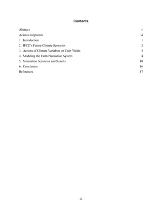 Contents

Abstract                                             v
Acknowledgments                                     vi
1. Introduction                                      1
2. IPCC’s Future Climate Scenarios                   2
3. Actions of Climate Variables on Crop Yields       3
4. Modeling the Farm Production System               4
5. Simulation Scenarios and Results                 10
6. Conclusion                                       16
References                                          17




                                             iii
 