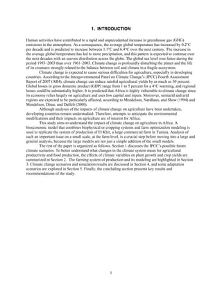 1. INTRODUCTION

Human activities have contributed to a rapid and unprecedented increase in greenhouse gas (GHG)
emissions in the atmosphere. As a consequence, the average global temperature has increased by 0.2°C
per decade and is predicted to increase between 1.1°C and 6.4°C over the next century. The increase in
the average global temperature has led to more precipitation, and this pattern is expected to continue over
the next decades with an uneven distribution across the globe. The global sea level rose faster during the
period 1993–2003 than over 1961–2003. Climate change is profoundly disturbing the planet and the life
of its creatures strongly related to the balance between soil and climate in a fragile ecosystem.
         Climate change is expected to cause serious difficulties for agriculture, especially in developing
countries. According to the Intergovernmental Panel on Climate Change’s (IPCC) Fourth Assessment
Report of 2007 (AR4), climate change can reduce rainfed agricultural yields by as much as 50 percent.
Global losses in gross domestic product (GDP) range from 1 to 5 percent for a 4°C warming, and regional
losses could be substantially higher. It is predicted that Africa is highly vulnerable to climate change since
its economy relies largely on agriculture and uses low capital and inputs. Moreover, semiarid and arid
regions are expected to be particularly affected, according to Mendelson, Nardhaus, and Shaw (1994) and
Mendelson, Dinar, and Dalfelt (2000).
         Although analyses of the impacts of climate change on agriculture have been undertaken,
developing countries remain understudied. Therefore, attempts to anticipate the environmental
modifications and their impacts on agriculture are of interest for Africa.
         This study aims to understand the impact of climate change on agriculture in Africa. A
bioeconomic model that combines biophysical or cropping systems and farm optimization modeling is
used to replicate the system of production of El Khir, a large commercial farm in Tunisia. Analysis of
such an important issue on a small scale, at the farm level, is a crucial step before moving into a large and
general analysis, because the large models are not just a simple addition of the small models.
         The rest of the paper is organized as follows. Section 1 discusses the IPCC’s possible future
climate scenarios. To better understand what changes in the climate system mean for agricultural
productivity and food production, the effects of climate variables on plant growth and crop yields are
summarized in Section 2. The farming system of production and its modeling are highlighted in Section
3. Climate change scenarios and simulation results are discussed in Section 4, and some adaptation
scenarios are explored in Section 5. Finally, the concluding section presents key results and
recommendations of the study.




                                                      1
 
