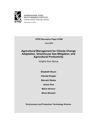 IFPRI Discussion Paper 01098

                      June 2011



Agricultural Management for Climate Change
Adaptation, Greenhouse Gas Mitigation, and
          Agricultural Productivity
                Insights from Kenya



                  Elizabeth Bryan

                  Claudia Ringler

                  Barrack Okoba

                    Jawoo Koo

                   Mario Herrero

                  Silvia Silvestri




   Environment and Production Technology Division
 