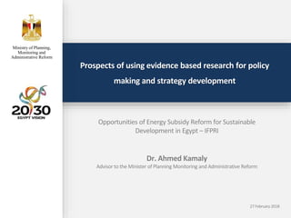 Prospects of using evidence based research for policy
making and strategy development
Opportunities of Energy Subsidy Reform for Sustainable
Development in Egypt – IFPRI
Dr. Ahmed Kamaly
Advisor to the Minister of Planning Monitoring and Administrative Reform
Ministry of Planning,
Monitoring and
Administrative Reform
27 February 2018
 