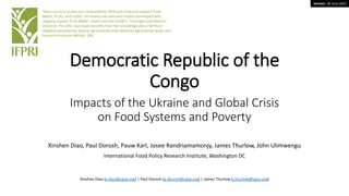 Version: 28 June 2022
Democratic Republic of the
Congo
Impacts of the Ukraine and Global Crisis
on Food Systems and Poverty
Xinshen Diao, Paul Dorosh, Pauw Karl, Josee Randriamamonjy, James Thurlow, John Ulimwengu
International Food Policy Research Institute, Washington DC
These country studies are conducted by IFPRI with financial support from
BMGF, FCDO, and USAID. All studies use data and models developed with
ongoing support from BMGF, USAID and the CGIAR’s “Foresight and Metrics”
initiative. The DRC case study benefits from the knowledge about fertilizer
adoption provided by several agronomists from National Agricultural Study and
Research Institute (INERA), DRC.
Xinshen Diao (x.diao@cgiar.org) | Paul Dorosh (p.dorosh@cgiar.org) | James Thurlow (j.thurlow@cgiar.org)
 