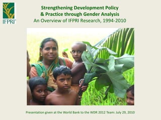Strengthening Development Policy & Practice through Gender Analysis  An Overview of IFPRI Research, 1994-2010 Presentation given at the World Bank to the WDR 2012 Team: July 29, 2010 
