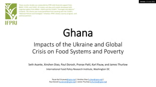 Version: 13 June 2022
Ghana
Impacts of the Ukraine and Global
Crisis on Food Systems and Poverty
Seth Asante, Xinshen Diao, Paul Dorosh, Pranav Patil, Karl Pauw, and James Thurlow
International Food Policy Research Institute, Washington DC
These country studies are conducted by IFPRI with financial support from
BMGF, FCDO, and USAID. All studies use data and models developed with
ongoing support from BMGF, USAID and the CGIAR’s “Foresight and Metrics”
initiative. The Ghana case study benefitted from working with the CGIAR’s
“National Policies and Strategies” initiative, IFPRI’s Ghana country program, and
national partners.
Pauw Karl (k.pauw@cgiar.org) | Xinshen Diao (x.diao@cgiar.org) |
Paul Dorosh (p.dorosh@cgiar.org) | James Thurlow (j.thurlow@cgiar.org)
 