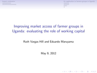 Impact evaluation                                An application to farmers groups in Uganda




              Improving market access of farmer groups in
             Uganda: evaluating the role of working capital

                    Ruth Vargas Hill and Eduardo Maruyama


                                May 9, 2012
 
