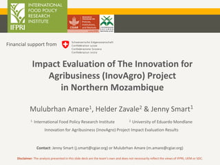 Mulubrhan Amare1, Helder Zavale2 & Jenny Smart1
1. International Food Policy Research Institute 2. University of Eduardo Mondlane
Innovation for Agribusiness (InovAgro) Project Impact Evaluation Results
Contact: Jenny Smart (j.smart@cgiar.org) or Mulubrhan Amare (m.amare@cgiar.org)
Impact Evaluation of The Innovation for
Agribusiness (InovAgro) Project
in Northern Mozambique
Financial support from
Disclaimer: The analysis presented in this slide deck are the team’s own and does not necessarily reflect the views of IFPRI, UEM or SDC.
 