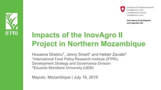 Impacts of the InovAgro II
Project in Northern Mozambique
Hosaena Ghebru*, Jenny Smart* and Helder Zavale^
*International Food Policy Research Institute (IFPRI),
Development Strategy and Governance Division
^Eduardo Mondlane University (UEM)
Maputo, Mozambique | July 18, 2019
 
