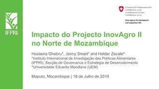 Impacto do Projecto InovAgro II
no Norte de Mozambique
Hosaena Ghebru*, Jenny Smart* and Helder Zavale^
*Instituto Internacional de Investigação das Politicas Alimentares
(IFPRI), Secção de Governanca e Estrategia de Desenvolvimento
^Universidade Eduardo Mondlane (UEM)
Maputo, Mocambique | 18 de Julho de 2019
 