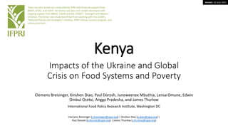 Version: 19 June 2022
Kenya
Impacts of the Ukraine and Global
Crisis on Food Systems and Poverty
Clemens Breisinger, Xinshen Diao, Paul Dorosh, Juneweenex Mbuthia, Lensa Omune, Edwin
Ombui Oseko, Angga Pradesha, and James Thurlow
International Food Policy Research Institute, Washington DC
These country studies are conducted by IFPRI with financial support from
BMGF, FCDO, and USAID. All studies use data and models developed with
ongoing support from BMGF, USAID and the CGIAR’s “Foresight and Metrics”
initiative. The Kenya case study benefitted from working with the CGIAR’s
“National Policies and Strategies” initiative, IFPRI’s Kenya country program, and
national partners.
Clemens Breisinger (c.breisinger@cgiar.org) | Xinshen Diao (x.diao@cgiar.org) |
Paul Dorosh (p.dorosh@cgiar.org) | James Thurlow (j.thurlow@cgiar.org)
 