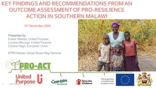 KEY FINDINGS AND RECOMMENDATIONS FROM AN
OUTCOMEASSESSMENT OF PRO-RESILIENCE
ACTION IN SOUTHERN MALAWI
24/11/20201
12th November 2020
Presented by:
Esther Mweso, United Purpose
Luciano Msunga, United Purpose
Carlota Rego, European Union
IFPRI Malawi Virtual Brown Bag Seminar
 