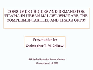 CONSUMER CHOICES AND DEMAND FOR
TILAPIA IN URBAN MALAWI: WHAT ARE THE
COMPLEMENTARITIES AND TRADE-OFFS?
Presentation by
Christopher T. M. Chikowi
IFPRI Malawi Brown Bag Research Seminar
Lilongwe, March 18, 2020
 